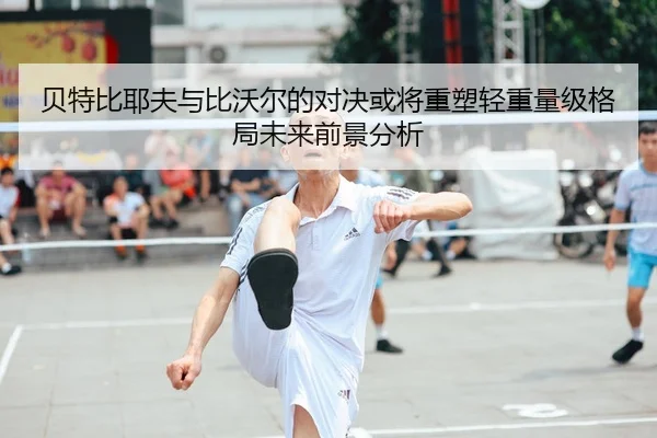 贝特比耶夫与比沃尔的对决或将重塑轻重量级格局未来前景分析