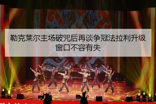 勒克莱尔主场破咒后再谈争冠法拉利升级窗口不容有失