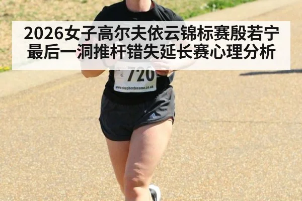 2026女子高尔夫依云锦标赛殷若宁最后一洞推杆错失延长赛心理分析