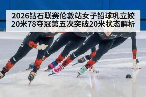 2026钻石联赛伦敦站女子铅球巩立姣20米78夺冠第五次突破20米状态解析