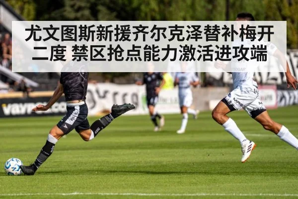 尤文图斯新援齐尔克泽替补梅开二度 禁区抢点能力激活进攻端